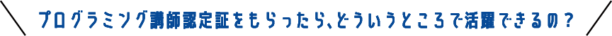 プログラミング講師認定証をもらったら、どういうところで活躍できるの？
