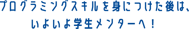 プログラミングスキルを身につけた後は、いよいよ学生メンターへ！